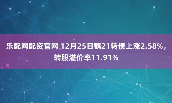 乐配网配资官网 12月25日鹤21转债上涨2.58%，转股溢价率11.91%