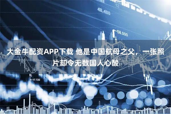 大金牛配资APP下载 他是中国航母之父，一张照片却令无数国人心酸