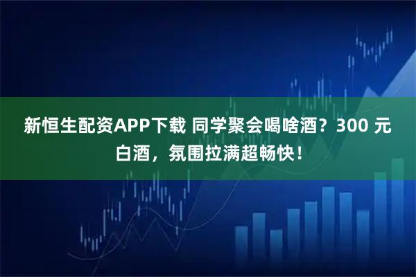 新恒生配资APP下载 同学聚会喝啥酒？300 元白酒，氛围拉满超畅快！