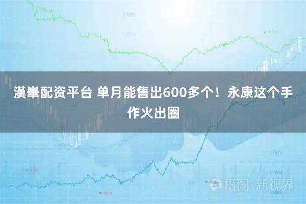 漢崋配资平台 单月能售出600多个！永康这个手作火出圈