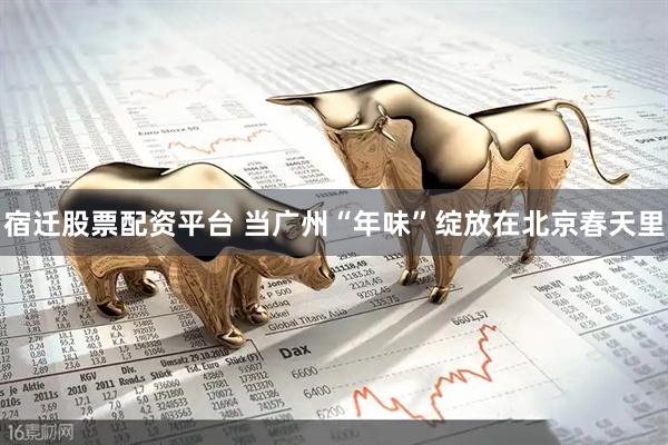 宿迁股票配资平台 当广州“年味”绽放在北京春天里