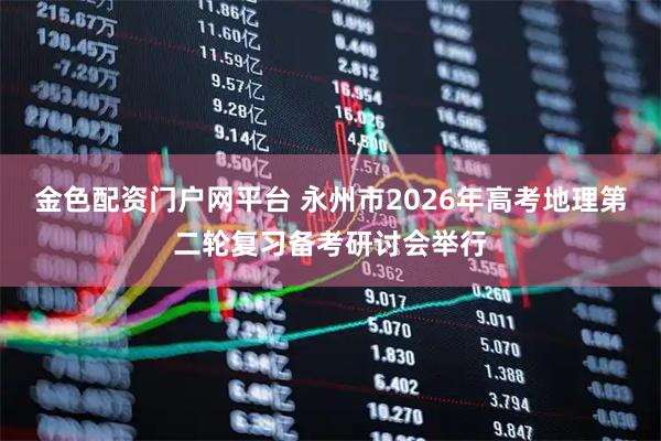 金色配资门户网平台 永州市2026年高考地理第二轮复习备考研讨会举行