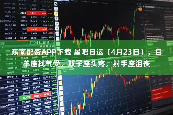 东南配资APP下载 星吧日运(4月23日),白羊座找气受,双子座头疼,射手座沮丧