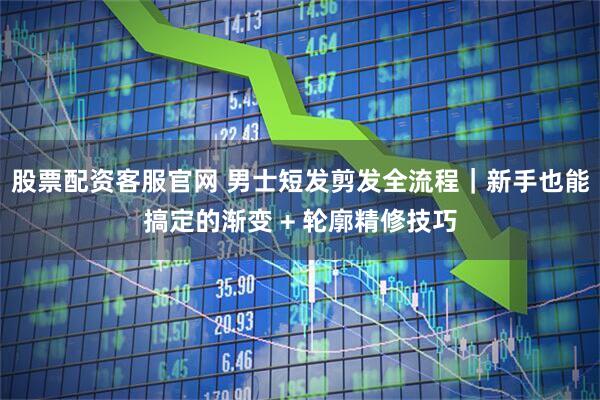 股票配资客服官网 男士短发剪发全流程｜新手也能搞定的渐变 + 轮廓精修技巧
